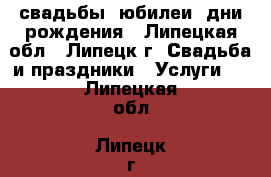 свадьбы, юбилеи, дни рождения - Липецкая обл., Липецк г. Свадьба и праздники » Услуги   . Липецкая обл.,Липецк г.